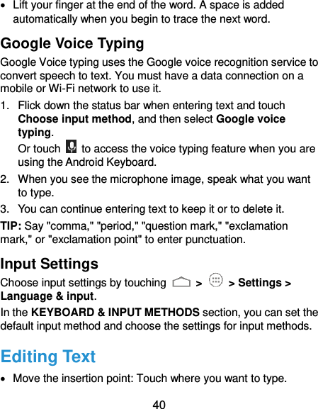  40   Lift your finger at the end of the word. A space is added automatically when you begin to trace the next word. Google Voice Typing Google Voice typing uses the Google voice recognition service to convert speech to text. You must have a data connection on a mobile or Wi-Fi network to use it. 1.  Flick down the status bar when entering text and touch Choose input method, and then select Google voice typing. Or touch    to access the voice typing feature when you are using the Android Keyboard. 2.  When you see the microphone image, speak what you want to type. 3.  You can continue entering text to keep it or to delete it. TIP: Say &quot;comma,&quot; &quot;period,&quot; &quot;question mark,&quot; &quot;exclamation mark,&quot; or &quot;exclamation point&quot; to enter punctuation. Input Settings Choose input settings by touching   &gt;    &gt; Settings &gt; Language &amp; input. In the KEYBOARD &amp; INPUT METHODS section, you can set the default input method and choose the settings for input methods. Editing Text   Move the insertion point: Touch where you want to type. 