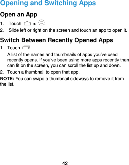  42 Opening and Switching Apps Open an App 1.  Touch   &gt;  . 2.  Slide left or right on the screen and touch an app to open it. Switch Between Recently Opened Apps 1.  Touch  .   A list of the names and thumbnails of apps you’ve used recently opens. If you’ve been using more apps recently than can fit on the screen, you can scroll the list up and down. 2.  Touch a thumbnail to open that app. NOTE: You can swipe a thumbnail sideways to remove it from the list.           