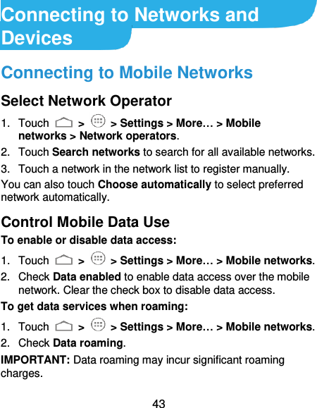  43 Connecting to Networks and Devices Connecting to Mobile Networks Select Network Operator 1.  Touch   &gt;   &gt; Settings &gt; More… &gt; Mobile networks &gt; Network operators.   2.  Touch Search networks to search for all available networks.   3.  Touch a network in the network list to register manually. You can also touch Choose automatically to select preferred network automatically. Control Mobile Data Use To enable or disable data access: 1.  Touch   &gt;    &gt; Settings &gt; More… &gt; Mobile networks.   2.  Check Data enabled to enable data access over the mobile network. Clear the check box to disable data access. To get data services when roaming: 1.  Touch   &gt;    &gt; Settings &gt; More… &gt; Mobile networks.   2.  Check Data roaming. IMPORTANT: Data roaming may incur significant roaming charges. 