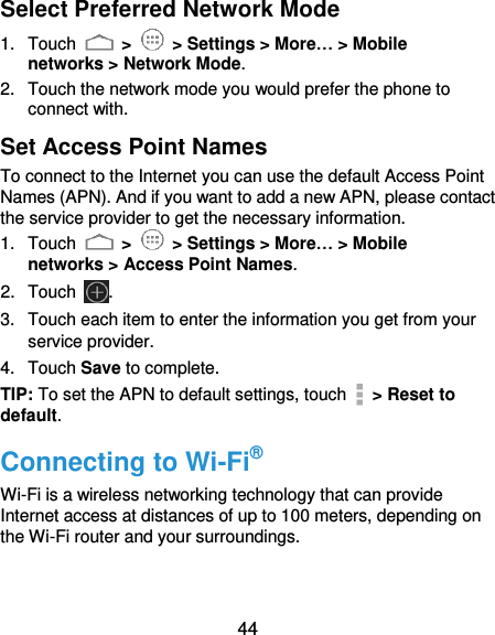 44 Select Preferred Network Mode 1.  Touch   &gt;    &gt; Settings &gt; More… &gt; Mobile networks &gt; Network Mode. 2.  Touch the network mode you would prefer the phone to connect with. Set Access Point Names To connect to the Internet you can use the default Access Point Names (APN). And if you want to add a new APN, please contact the service provider to get the necessary information. 1.  Touch   &gt;   &gt; Settings &gt; More… &gt; Mobile networks &gt; Access Point Names. 2.  Touch . 3.  Touch each item to enter the information you get from your service provider. 4.  Touch Save to complete. TIP: To set the APN to default settings, touch   &gt; Reset to default. Connecting to Wi-Fi® Wi-Fi is a wireless networking technology that can provide Internet access at distances of up to 100 meters, depending on the Wi-Fi router and your surroundings. 