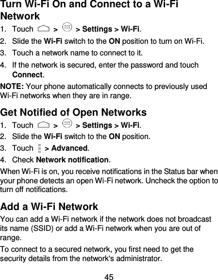  45 Turn Wi-Fi On and Connect to a Wi-Fi Network 1.  Touch   &gt;   &gt; Settings &gt; Wi-Fi. 2.  Slide the Wi-Fi switch to the ON position to turn on Wi-Fi.   3.  Touch a network name to connect to it. 4.  If the network is secured, enter the password and touch Connect. NOTE: Your phone automatically connects to previously used Wi-Fi networks when they are in range.   Get Notified of Open Networks 1.  Touch   &gt;   &gt; Settings &gt; Wi-Fi. 2.  Slide the Wi-Fi switch to the ON position. 3.  Touch    &gt; Advanced. 4.  Check Network notification.   When Wi-Fi is on, you receive notifications in the Status bar when your phone detects an open Wi-Fi network. Uncheck the option to turn off notifications. Add a Wi-Fi Network You can add a Wi-Fi network if the network does not broadcast its name (SSID) or add a Wi-Fi network when you are out of range. To connect to a secured network, you first need to get the security details from the network&apos;s administrator. 