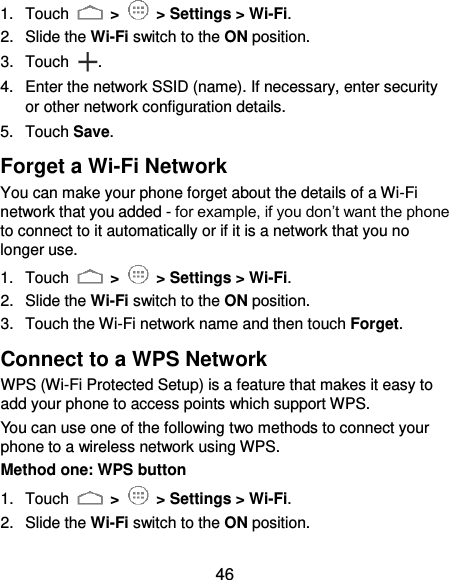  46 1.  Touch   &gt;   &gt; Settings &gt; Wi-Fi. 2.  Slide the Wi-Fi switch to the ON position. 3.  Touch  . 4.  Enter the network SSID (name). If necessary, enter security or other network configuration details. 5.  Touch Save. Forget a Wi-Fi Network You can make your phone forget about the details of a Wi-Fi network that you added - for example, if you don’t want the phone to connect to it automatically or if it is a network that you no longer use.   1.  Touch   &gt;   &gt; Settings &gt; Wi-Fi. 2.  Slide the Wi-Fi switch to the ON position. 3.  Touch the Wi-Fi network name and then touch Forget. Connect to a WPS Network WPS (Wi-Fi Protected Setup) is a feature that makes it easy to add your phone to access points which support WPS. You can use one of the following two methods to connect your phone to a wireless network using WPS. Method one: WPS button 1.  Touch   &gt;   &gt; Settings &gt; Wi-Fi. 2.  Slide the Wi-Fi switch to the ON position. 