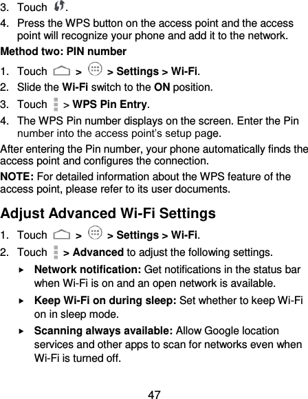  47 3.  Touch  . 4.  Press the WPS button on the access point and the access point will recognize your phone and add it to the network. Method two: PIN number 1.  Touch   &gt;   &gt; Settings &gt; Wi-Fi. 2.  Slide the Wi-Fi switch to the ON position. 3.  Touch    &gt; WPS Pin Entry. 4.  The WPS Pin number displays on the screen. Enter the Pin number into the access point’s setup page. After entering the Pin number, your phone automatically finds the access point and configures the connection. NOTE: For detailed information about the WPS feature of the access point, please refer to its user documents. Adjust Advanced Wi-Fi Settings 1.  Touch   &gt;   &gt; Settings &gt; Wi-Fi. 2.  Touch    &gt; Advanced to adjust the following settings.  Network notification: Get notifications in the status bar when Wi-Fi is on and an open network is available.  Keep Wi-Fi on during sleep: Set whether to keep Wi-Fi on in sleep mode.  Scanning always available: Allow Google location services and other apps to scan for networks even when Wi-Fi is turned off. 