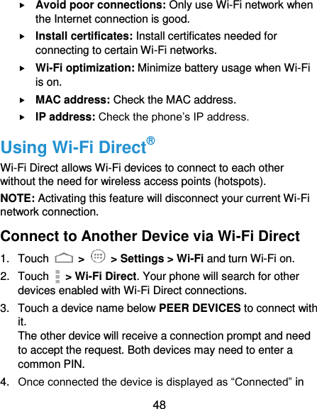  48  Avoid poor connections: Only use Wi-Fi network when the Internet connection is good.  Install certificates: Install certificates needed for connecting to certain Wi-Fi networks.  Wi-Fi optimization: Minimize battery usage when Wi-Fi is on.  MAC address: Check the MAC address.  IP address: Check the phone’s IP address. Using Wi-Fi Direct® Wi-Fi Direct allows Wi-Fi devices to connect to each other without the need for wireless access points (hotspots). NOTE: Activating this feature will disconnect your current Wi-Fi network connection. Connect to Another Device via Wi-Fi Direct 1.  Touch   &gt;   &gt; Settings &gt; Wi-Fi and turn Wi-Fi on. 2.  Touch    &gt; Wi-Fi Direct. Your phone will search for other devices enabled with Wi-Fi Direct connections. 3.  Touch a device name below PEER DEVICES to connect with it. The other device will receive a connection prompt and need to accept the request. Both devices may need to enter a common PIN. 4. Once connected the device is displayed as “Connected” in 