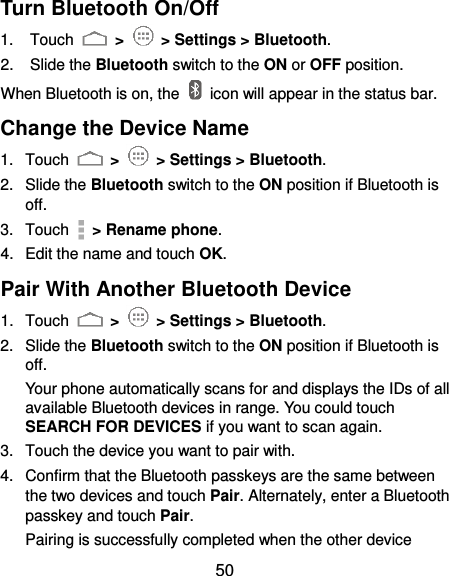  50 Turn Bluetooth On/Off 1.  Touch   &gt;   &gt; Settings &gt; Bluetooth. 2.  Slide the Bluetooth switch to the ON or OFF position. When Bluetooth is on, the    icon will appear in the status bar.   Change the Device Name 1.  Touch   &gt;   &gt; Settings &gt; Bluetooth. 2.  Slide the Bluetooth switch to the ON position if Bluetooth is off. 3.  Touch   &gt; Rename phone. 4.  Edit the name and touch OK. Pair With Another Bluetooth Device 1.  Touch   &gt;   &gt; Settings &gt; Bluetooth. 2.  Slide the Bluetooth switch to the ON position if Bluetooth is off. Your phone automatically scans for and displays the IDs of all available Bluetooth devices in range. You could touch SEARCH FOR DEVICES if you want to scan again. 3.  Touch the device you want to pair with. 4.  Confirm that the Bluetooth passkeys are the same between the two devices and touch Pair. Alternately, enter a Bluetooth passkey and touch Pair. Pairing is successfully completed when the other device 