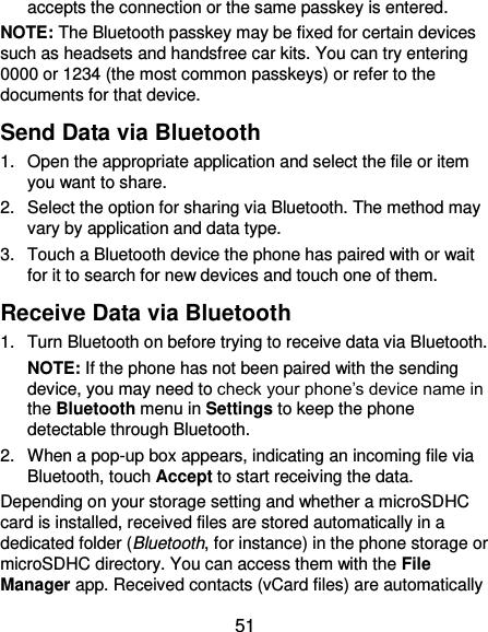  51 accepts the connection or the same passkey is entered. NOTE: The Bluetooth passkey may be fixed for certain devices such as headsets and handsfree car kits. You can try entering 0000 or 1234 (the most common passkeys) or refer to the documents for that device. Send Data via Bluetooth 1.  Open the appropriate application and select the file or item you want to share. 2.  Select the option for sharing via Bluetooth. The method may vary by application and data type. 3.  Touch a Bluetooth device the phone has paired with or wait for it to search for new devices and touch one of them. Receive Data via Bluetooth 1.  Turn Bluetooth on before trying to receive data via Bluetooth. NOTE: If the phone has not been paired with the sending device, you may need to check your phone’s device name in the Bluetooth menu in Settings to keep the phone detectable through Bluetooth. 2.  When a pop-up box appears, indicating an incoming file via Bluetooth, touch Accept to start receiving the data. Depending on your storage setting and whether a microSDHC card is installed, received files are stored automatically in a dedicated folder (Bluetooth, for instance) in the phone storage or microSDHC directory. You can access them with the File Manager app. Received contacts (vCard files) are automatically 
