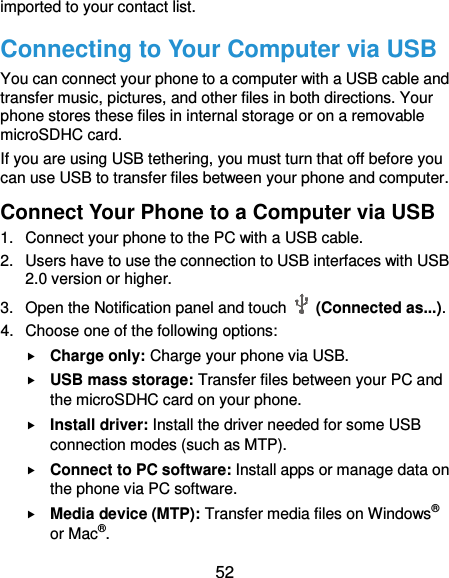  52 imported to your contact list. Connecting to Your Computer via USB You can connect your phone to a computer with a USB cable and transfer music, pictures, and other files in both directions. Your phone stores these files in internal storage or on a removable microSDHC card. If you are using USB tethering, you must turn that off before you can use USB to transfer files between your phone and computer. Connect Your Phone to a Computer via USB 1.  Connect your phone to the PC with a USB cable. 2.  Users have to use the connection to USB interfaces with USB 2.0 version or higher. 3.  Open the Notification panel and touch   (Connected as...). 4.  Choose one of the following options:  Charge only: Charge your phone via USB.  USB mass storage: Transfer files between your PC and the microSDHC card on your phone.  Install driver: Install the driver needed for some USB connection modes (such as MTP).  Connect to PC software: Install apps or manage data on the phone via PC software.  Media device (MTP): Transfer media files on Windows® or Mac®. 