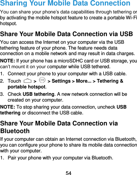  54 Sharing Your Mobile Data Connection You can share your phone’s data capabilities through tethering or by activating the mobile hotspot feature to create a portable Wi-Fi hotspot.   Share Your Mobile Data Connection via USB You can access the Internet on your computer via the USB tethering feature of your phone. The feature needs data connection on a mobile network and may result in data charges.   NOTE: If your phone has a microSDHC card or USB storage, you can’t mount it on your computer while USB tethered.   1.  Connect your phone to your computer with a USB cable.   2.  Touch   &gt;   &gt; Settings &gt; More... &gt; Tethering &amp; portable hotspot. 3.  Check USB tethering. A new network connection will be created on your computer. NOTE: To stop sharing your data connection, uncheck USB tethering or disconnect the USB cable. Share Your Mobile Data Connection via Bluetooth If your computer can obtain an Internet connection via Bluetooth, you can configure your phone to share its mobile data connection with your computer. 1.  Pair your phone with your computer via Bluetooth. 