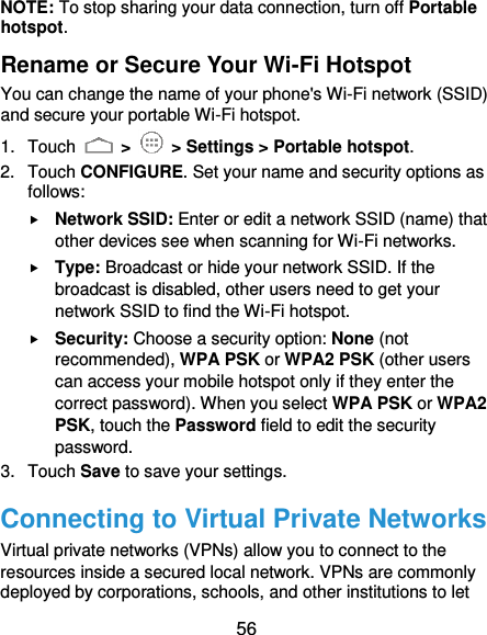  56 NOTE: To stop sharing your data connection, turn off Portable hotspot. Rename or Secure Your Wi-Fi Hotspot You can change the name of your phone&apos;s Wi-Fi network (SSID) and secure your portable Wi-Fi hotspot. 1.  Touch   &gt;   &gt; Settings &gt; Portable hotspot. 2.  Touch CONFIGURE. Set your name and security options as follows:  Network SSID: Enter or edit a network SSID (name) that other devices see when scanning for Wi-Fi networks.  Type: Broadcast or hide your network SSID. If the broadcast is disabled, other users need to get your network SSID to find the Wi-Fi hotspot.  Security: Choose a security option: None (not recommended), WPA PSK or WPA2 PSK (other users can access your mobile hotspot only if they enter the correct password). When you select WPA PSK or WPA2 PSK, touch the Password field to edit the security password. 3.  Touch Save to save your settings. Connecting to Virtual Private Networks Virtual private networks (VPNs) allow you to connect to the resources inside a secured local network. VPNs are commonly deployed by corporations, schools, and other institutions to let 