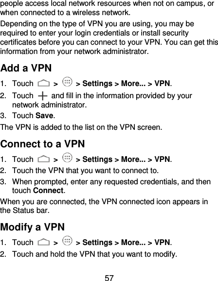  57 people access local network resources when not on campus, or when connected to a wireless network. Depending on the type of VPN you are using, you may be required to enter your login credentials or install security certificates before you can connect to your VPN. You can get this information from your network administrator. Add a VPN 1.  Touch   &gt;   &gt; Settings &gt; More... &gt; VPN. 2.  Touch  and fill in the information provided by your network administrator. 3.  Touch Save. The VPN is added to the list on the VPN screen. Connect to a VPN 1.  Touch   &gt;   &gt; Settings &gt; More... &gt; VPN. 2.  Touch the VPN that you want to connect to. 3.  When prompted, enter any requested credentials, and then touch Connect.   When you are connected, the VPN connected icon appears in the Status bar. Modify a VPN 1.  Touch   &gt;   &gt; Settings &gt; More... &gt; VPN. 2.  Touch and hold the VPN that you want to modify. 