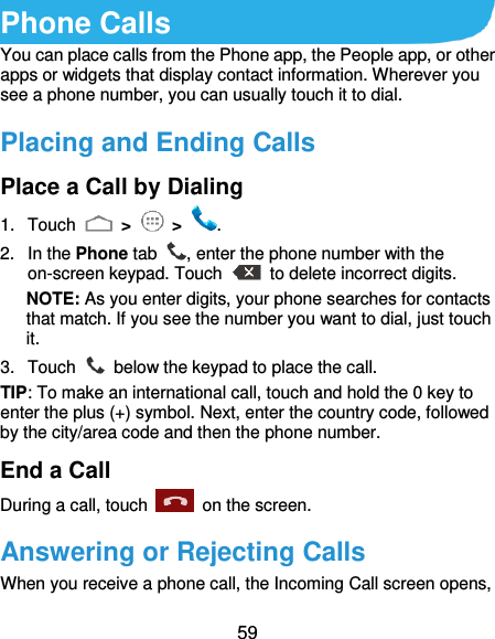  59 Phone Calls You can place calls from the Phone app, the People app, or other apps or widgets that display contact information. Wherever you see a phone number, you can usually touch it to dial. Placing and Ending Calls Place a Call by Dialing 1.  Touch   &gt;   &gt;  . 2.  In the Phone tab  , enter the phone number with the on-screen keypad. Touch    to delete incorrect digits. NOTE: As you enter digits, your phone searches for contacts that match. If you see the number you want to dial, just touch it.   3.  Touch    below the keypad to place the call. TIP: To make an international call, touch and hold the 0 key to enter the plus (+) symbol. Next, enter the country code, followed by the city/area code and then the phone number. End a Call During a call, touch    on the screen. Answering or Rejecting Calls When you receive a phone call, the Incoming Call screen opens, 