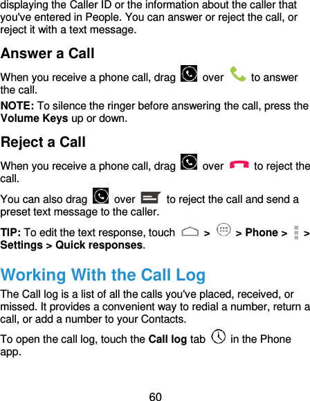  60 displaying the Caller ID or the information about the caller that you&apos;ve entered in People. You can answer or reject the call, or reject it with a text message. Answer a Call When you receive a phone call, drag    over    to answer the call. NOTE: To silence the ringer before answering the call, press the Volume Keys up or down. Reject a Call When you receive a phone call, drag    over    to reject the call. You can also drag    over    to reject the call and send a preset text message to the caller.   TIP: To edit the text response, touch   &gt;   &gt; Phone &gt;   &gt; Settings &gt; Quick responses. Working With the Call Log The Call log is a list of all the calls you&apos;ve placed, received, or missed. It provides a convenient way to redial a number, return a call, or add a number to your Contacts. To open the call log, touch the Call log tab    in the Phone app. 
