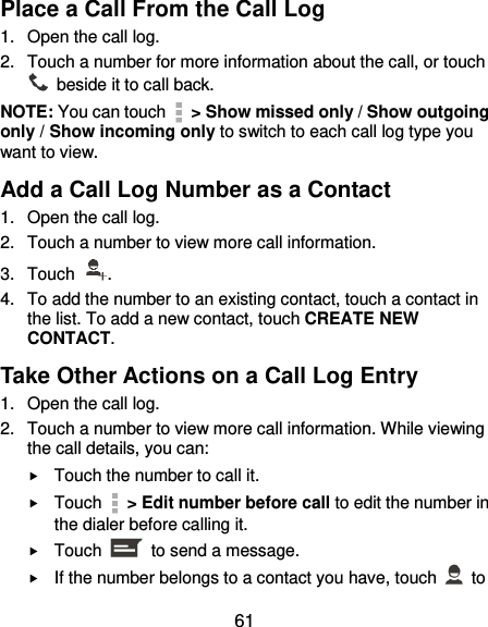  61 Place a Call From the Call Log 1.  Open the call log. 2.  Touch a number for more information about the call, or touch   beside it to call back. NOTE: You can touch    &gt; Show missed only / Show outgoing only / Show incoming only to switch to each call log type you want to view. Add a Call Log Number as a Contact 1.  Open the call log. 2.  Touch a number to view more call information. 3.  Touch  . 4.  To add the number to an existing contact, touch a contact in the list. To add a new contact, touch CREATE NEW CONTACT. Take Other Actions on a Call Log Entry 1.  Open the call log. 2.  Touch a number to view more call information. While viewing the call details, you can:  Touch the number to call it.  Touch    &gt; Edit number before call to edit the number in the dialer before calling it.  Touch    to send a message.  If the number belongs to a contact you have, touch    to 