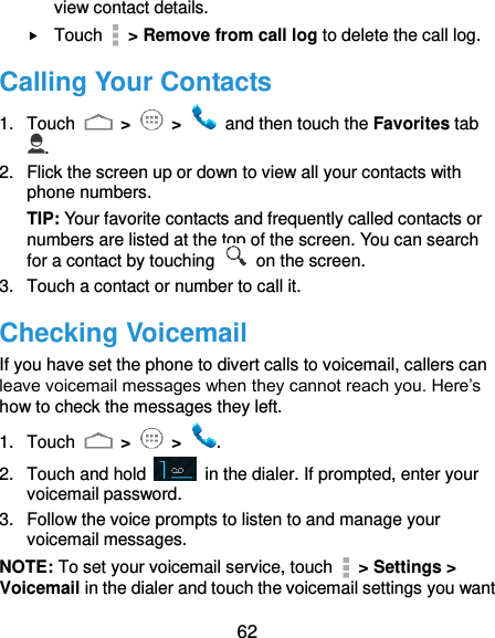  62 view contact details.  Touch    &gt; Remove from call log to delete the call log. Calling Your Contacts 1.  Touch   &gt;   &gt;    and then touch the Favorites tab . 2.  Flick the screen up or down to view all your contacts with phone numbers. TIP: Your favorite contacts and frequently called contacts or numbers are listed at the top of the screen. You can search for a contact by touching    on the screen. 3.  Touch a contact or number to call it. Checking Voicemail If you have set the phone to divert calls to voicemail, callers can leave voicemail messages when they cannot reach you. Here’s how to check the messages they left. 1.  Touch   &gt;   &gt;  . 2.  Touch and hold    in the dialer. If prompted, enter your voicemail password.   3.  Follow the voice prompts to listen to and manage your voicemail messages.   NOTE: To set your voicemail service, touch    &gt; Settings &gt; Voicemail in the dialer and touch the voicemail settings you want 