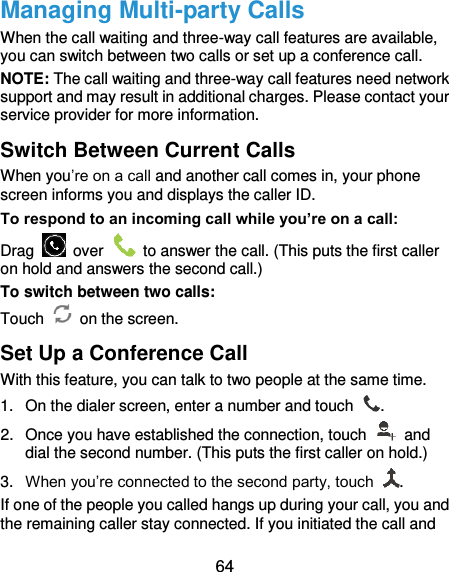  64 Managing Multi-party Calls When the call waiting and three-way call features are available, you can switch between two calls or set up a conference call.   NOTE: The call waiting and three-way call features need network support and may result in additional charges. Please contact your service provider for more information. Switch Between Current Calls When you’re on a call and another call comes in, your phone screen informs you and displays the caller ID. To respond to an incoming call while you’re on a call: Drag    over    to answer the call. (This puts the first caller on hold and answers the second call.) To switch between two calls: Touch   on the screen. Set Up a Conference Call With this feature, you can talk to two people at the same time.   1.  On the dialer screen, enter a number and touch  . 2.  Once you have established the connection, touch    and dial the second number. (This puts the first caller on hold.) 3. When you’re connected to the second party, touch  . If one of the people you called hangs up during your call, you and the remaining caller stay connected. If you initiated the call and 