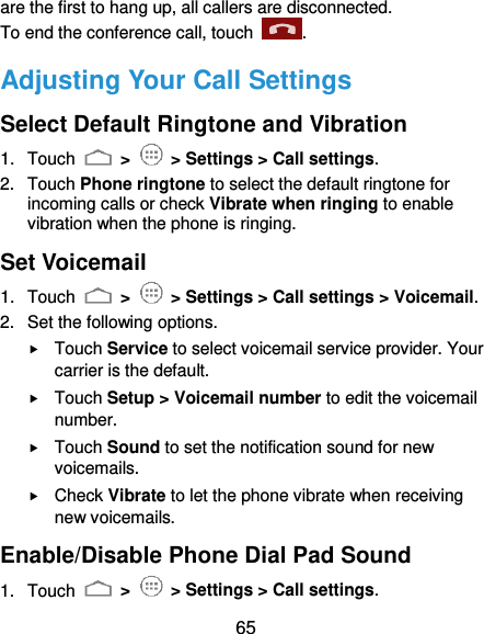  65 are the first to hang up, all callers are disconnected. To end the conference call, touch  .   Adjusting Your Call Settings Select Default Ringtone and Vibration 1.  Touch   &gt;    &gt; Settings &gt; Call settings. 2.  Touch Phone ringtone to select the default ringtone for incoming calls or check Vibrate when ringing to enable vibration when the phone is ringing. Set Voicemail 1.  Touch   &gt;    &gt; Settings &gt; Call settings &gt; Voicemail. 2.  Set the following options.  Touch Service to select voicemail service provider. Your carrier is the default.  Touch Setup &gt; Voicemail number to edit the voicemail number.  Touch Sound to set the notification sound for new voicemails.  Check Vibrate to let the phone vibrate when receiving new voicemails. Enable/Disable Phone Dial Pad Sound 1.  Touch   &gt;    &gt; Settings &gt; Call settings. 
