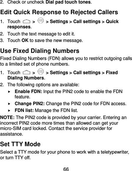  66 2.  Check or uncheck Dial pad touch tones. Edit Quick Response to Rejected Callers 1.  Touch   &gt;    &gt; Settings &gt; Call settings &gt; Quick responses. 2.  Touch the text message to edit it. 3.  Touch OK to save the new message. Use Fixed Dialing Numbers Fixed Dialing Numbers (FDN) allows you to restrict outgoing calls to a limited set of phone numbers. 1.  Touch   &gt;    &gt; Settings &gt; Call settings &gt; Fixed Dialing Numbers. 2.  The following options are available:  Enable FDN: Input the PIN2 code to enable the FDN feature.  Change PIN2: Change the PIN2 code for FDN access.  FDN list: Manage the FDN list. NOTE: The PIN2 code is provided by your carrier. Entering an incorrect PIN2 code more times than allowed can get your micro-SIM card locked. Contact the service provider for assistance. Set TTY Mode Select a TTY mode for your phone to work with a teletypewriter, or turn TTY off. 