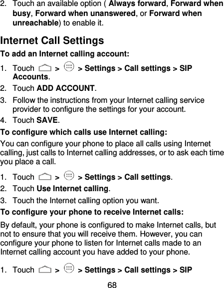  68 2.  Touch an available option ( Always forward, Forward when busy, Forward when unanswered, or Forward when unreachable) to enable it. Internet Call Settings To add an Internet calling account:  1.  Touch   &gt;    &gt; Settings &gt; Call settings &gt; SIP Accounts. 2.  Touch ADD ACCOUNT. 3.  Follow the instructions from your Internet calling service provider to configure the settings for your account. 4.  Touch SAVE. To configure which calls use Internet calling: You can configure your phone to place all calls using Internet calling, just calls to Internet calling addresses, or to ask each time you place a call. 1.  Touch   &gt;    &gt; Settings &gt; Call settings. 2.  Touch Use Internet calling. 3.  Touch the Internet calling option you want. To configure your phone to receive Internet calls: By default, your phone is configured to make Internet calls, but not to ensure that you will receive them. However, you can configure your phone to listen for Internet calls made to an Internet calling account you have added to your phone. 1.  Touch   &gt;    &gt; Settings &gt; Call settings &gt; SIP 