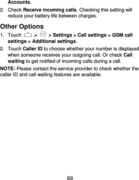  69 Accounts. 2.  Check Receive incoming calls. Checking this setting will reduce your battery life between charges. Other Options 1.  Touch   &gt;    &gt; Settings &gt; Call settings &gt; GSM call settings &gt; Additional settings. 2.  Touch Caller ID to choose whether your number is displayed when someone receives your outgoing call. Or check Call waiting to get notified of incoming calls during a call. NOTE: Please contact the service provider to check whether the caller ID and call waiting features are available. 