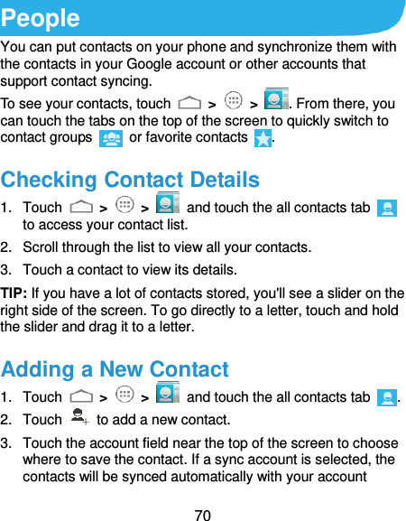  70 People You can put contacts on your phone and synchronize them with the contacts in your Google account or other accounts that support contact syncing. To see your contacts, touch   &gt;   &gt;  . From there, you can touch the tabs on the top of the screen to quickly switch to contact groups    or favorite contacts  . Checking Contact Details 1.  Touch   &gt;   &gt;   and touch the all contacts tab   to access your contact list. 2.  Scroll through the list to view all your contacts. 3.  Touch a contact to view its details. TIP: If you have a lot of contacts stored, you&apos;ll see a slider on the right side of the screen. To go directly to a letter, touch and hold the slider and drag it to a letter. Adding a New Contact 1.  Touch   &gt;   &gt;   and touch the all contacts tab  . 2.  Touch    to add a new contact. 3.  Touch the account field near the top of the screen to choose where to save the contact. If a sync account is selected, the contacts will be synced automatically with your account 