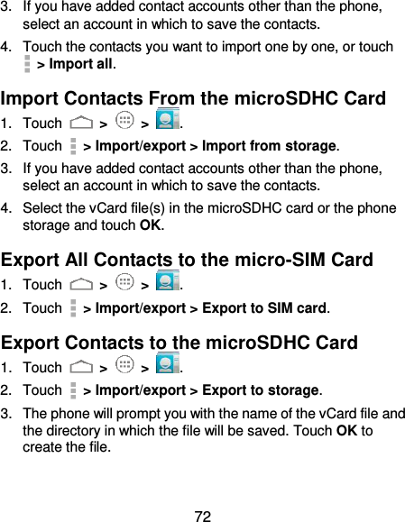  72 3.  If you have added contact accounts other than the phone, select an account in which to save the contacts. 4.  Touch the contacts you want to import one by one, or touch   &gt; Import all. Import Contacts From the microSDHC Card 1.  Touch   &gt;   &gt;  . 2.  Touch   &gt; Import/export &gt; Import from storage. 3.  If you have added contact accounts other than the phone, select an account in which to save the contacts. 4.  Select the vCard file(s) in the microSDHC card or the phone storage and touch OK. Export All Contacts to the micro-SIM Card 1.  Touch   &gt;   &gt;  . 2.  Touch    &gt; Import/export &gt; Export to SIM card. Export Contacts to the microSDHC Card 1.  Touch   &gt;   &gt;  . 2.  Touch   &gt; Import/export &gt; Export to storage. 3.  The phone will prompt you with the name of the vCard file and the directory in which the file will be saved. Touch OK to create the file. 