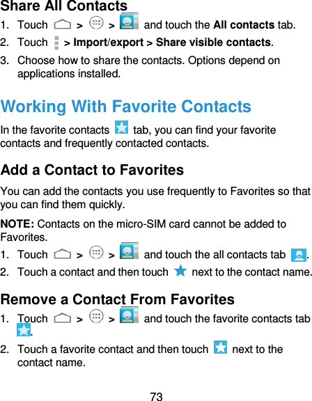  73 Share All Contacts 1.  Touch   &gt;   &gt;   and touch the All contacts tab. 2.  Touch   &gt; Import/export &gt; Share visible contacts. 3.  Choose how to share the contacts. Options depend on applications installed. Working With Favorite Contacts In the favorite contacts    tab, you can find your favorite contacts and frequently contacted contacts. Add a Contact to Favorites You can add the contacts you use frequently to Favorites so that you can find them quickly. NOTE: Contacts on the micro-SIM card cannot be added to Favorites. 1.  Touch   &gt;   &gt;   and touch the all contacts tab  . 2.  Touch a contact and then touch    next to the contact name. Remove a Contact From Favorites 1.  Touch   &gt;   &gt;   and touch the favorite contacts tab . 2.  Touch a favorite contact and then touch    next to the contact name. 