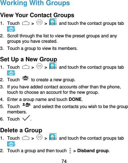  74 Working With Groups View Your Contact Groups 1.  Touch   &gt;   &gt;   and touch the contact groups tab . 2.  Scroll through the list to view the preset groups and any groups you have created. 3.  Touch a group to view its members. Set Up a New Group 1.  Touch   &gt;   &gt;   and touch the contact groups tab . 2.  Touch    to create a new group. 3.  If you have added contact accounts other than the phone, touch to choose an account for the new group. 4.  Enter a group name and touch DONE. 5.  Touch    and select the contacts you wish to be the group members. 6.  Touch  . Delete a Group 1.  Touch   &gt;   &gt;   and touch the contact groups tab . 2.  Touch a group and then touch    &gt; Disband group. 