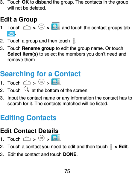  75 3.  Touch OK to disband the group. The contacts in the group will not be deleted. Edit a Group 1.  Touch   &gt;   &gt;   and touch the contact groups tab . 2.  Touch a group and then touch  . 3.  Touch Rename group to edit the group name. Or touch Select item(s) to select the members you don’t need and remove them. Searching for a Contact 1.  Touch   &gt;   &gt;  . 2.  Touch   at the bottom of the screen. 3.  Input the contact name or any information the contact has to search for it. The contacts matched will be listed. Editing Contacts Edit Contact Details 1.  Touch   &gt;   &gt;  . 2.  Touch a contact you need to edit and then touch    &gt; Edit. 3.  Edit the contact and touch DONE. 