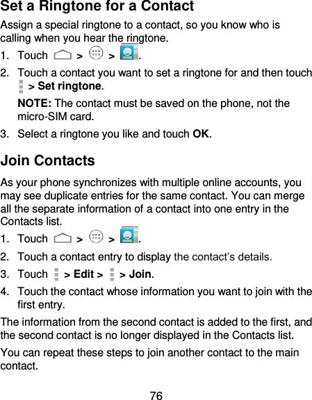  76 Set a Ringtone for a Contact Assign a special ringtone to a contact, so you know who is calling when you hear the ringtone. 1.  Touch   &gt;   &gt;  . 2.  Touch a contact you want to set a ringtone for and then touch   &gt; Set ringtone. NOTE: The contact must be saved on the phone, not the micro-SIM card. 3.  Select a ringtone you like and touch OK. Join Contacts As your phone synchronizes with multiple online accounts, you may see duplicate entries for the same contact. You can merge all the separate information of a contact into one entry in the Contacts list. 1.  Touch   &gt;   &gt;  . 2.  Touch a contact entry to display the contact’s details. 3.  Touch    &gt; Edit &gt;    &gt; Join.   4.  Touch the contact whose information you want to join with the first entry. The information from the second contact is added to the first, and the second contact is no longer displayed in the Contacts list. You can repeat these steps to join another contact to the main contact. 