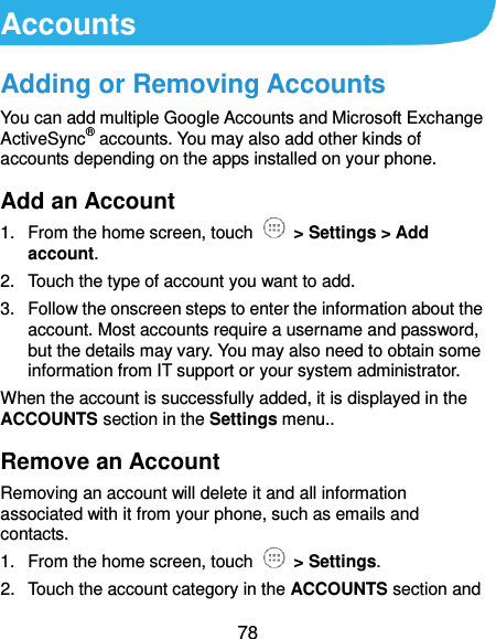  78 Accounts Adding or Removing Accounts You can add multiple Google Accounts and Microsoft Exchange ActiveSync® accounts. You may also add other kinds of accounts depending on the apps installed on your phone. Add an Account 1.  From the home screen, touch    &gt; Settings &gt; Add account. 2.  Touch the type of account you want to add. 3.  Follow the onscreen steps to enter the information about the account. Most accounts require a username and password, but the details may vary. You may also need to obtain some information from IT support or your system administrator. When the account is successfully added, it is displayed in the ACCOUNTS section in the Settings menu.. Remove an Account Removing an account will delete it and all information associated with it from your phone, such as emails and contacts. 1.  From the home screen, touch    &gt; Settings. 2.  Touch the account category in the ACCOUNTS section and 