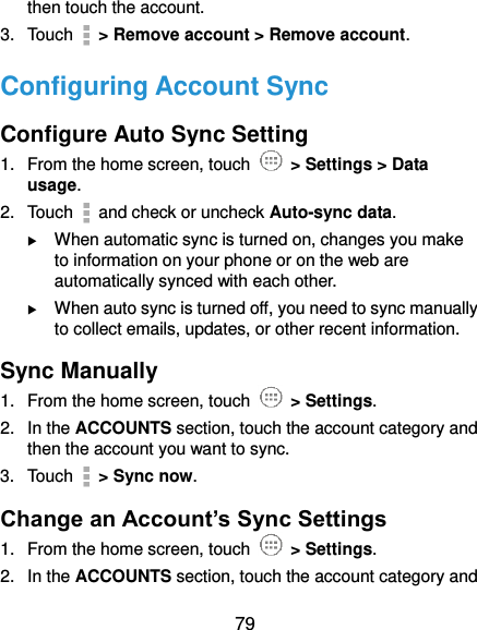  79 then touch the account. 3.  Touch    &gt; Remove account &gt; Remove account. Configuring Account Sync Configure Auto Sync Setting 1.  From the home screen, touch    &gt; Settings &gt; Data usage. 2.  Touch    and check or uncheck Auto-sync data.  When automatic sync is turned on, changes you make to information on your phone or on the web are automatically synced with each other.  When auto sync is turned off, you need to sync manually to collect emails, updates, or other recent information. Sync Manually 1.  From the home screen, touch    &gt; Settings. 2.  In the ACCOUNTS section, touch the account category and then the account you want to sync. 3.  Touch    &gt; Sync now. Change an Account’s Sync Settings 1.  From the home screen, touch    &gt; Settings. 2.  In the ACCOUNTS section, touch the account category and 