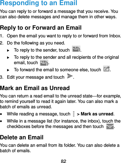  82 Responding to an Email You can reply to or forward a message that you receive. You can also delete messages and manage them in other ways. Reply to or Forward an Email 1.  Open the email you want to reply to or forward from Inbox. 2.  Do the following as you need.  To reply to the sender, touch  .  To reply to the sender and all recipients of the original email, touch  .  To forward the email to someone else, touch  . 3.  Edit your message and touch  . Mark an Email as Unread You can return a read email to the unread state—for example, to remind yourself to read it again later. You can also mark a batch of emails as unread.  While reading a message, touch    &gt; Mark as unread.  While in a message list (for instance, the inbox), touch the checkboxes before the messages and then touch  . Delete an Email You can delete an email from its folder. You can also delete a batch of emails. 