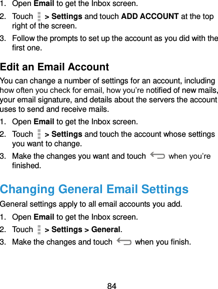  84 1.  Open Email to get the Inbox screen. 2.  Touch   &gt; Settings and touch ADD ACCOUNT at the top right of the screen. 3.  Follow the prompts to set up the account as you did with the first one. Edit an Email Account You can change a number of settings for an account, including how often you check for email, how you’re notified of new mails, your email signature, and details about the servers the account uses to send and receive mails. 1.  Open Email to get the Inbox screen. 2.  Touch   &gt; Settings and touch the account whose settings you want to change. 3.  Make the changes you want and touch    when you’re finished. Changing General Email Settings General settings apply to all email accounts you add. 1.  Open Email to get the Inbox screen. 2.  Touch   &gt; Settings &gt; General. 3.  Make the changes and touch    when you finish.  