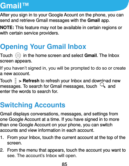  85 Gmail™ After you sign in to your Google Acount on the phone, you can send and retrieve Gmail messages with the Gmail app.   NOTE: This feature may not be available in certain regions or with certain service providers. Opening Your Gmail Inbox Touch    in the home screen and select Gmail. The Inbox screen appears. If you haven’t signed in, you will be prompted to do so or create a new account. Touch    &gt; Refresh to refresh your Inbox and download new messages. To search for Gmail messages, touch    and enter the words to search for. Switching Accounts Gmail displays conversations, messages, and settings from one Google Account at a time. If you have signed in to more than one Google Account on your phone, you can switch accounts and view information in each account. 1.  From your Inbox, touch the current account at the top of the screen. 2.  From the menu that appears, touch the account you want to see. The account’s Inbox will open. 