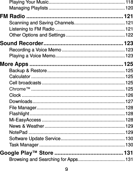  9 Playing Your Music ......................................................... 118 Managing Playlists ......................................................... 120 FM Radio .............................................................. 121 Scanning and Saving Channels...................................... 121 Listening to FM Radio .................................................... 121 Other Options and Settings ............................................ 122 Sound Recorder ................................................... 123 Recording a Voice Memo ............................................... 123 Playing a Voice Memo .................................................... 123 More Apps ............................................................ 125 Backup &amp; Restore .......................................................... 125 Calculator ...................................................................... 125 Cell broadcasts .............................................................. 125 Chrome™ ...................................................................... 125 Clock ............................................................................. 126 Downloads ..................................................................... 127 File Manager .................................................................. 128 Flashlight ....................................................................... 128 Mi-EasyAccess .............................................................. 128 News &amp; Weather ............................................................ 129 NotePad ........................................................................ 129 Software Update Service ................................................ 130 Task Manager ................................................................ 130 Google Play™ Store ............................................ 131 Browsing and Searching for Apps ................................... 131 