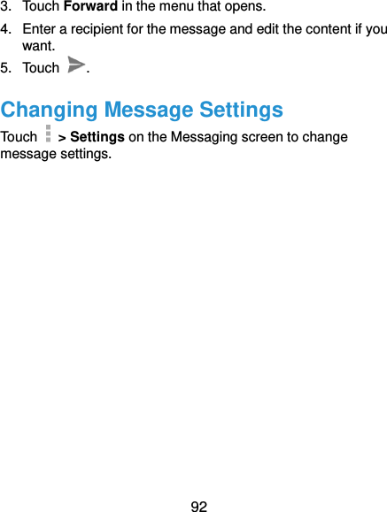  92 3.  Touch Forward in the menu that opens. 4.  Enter a recipient for the message and edit the content if you want. 5.  Touch  . Changing Message Settings Touch    &gt; Settings on the Messaging screen to change message settings.   