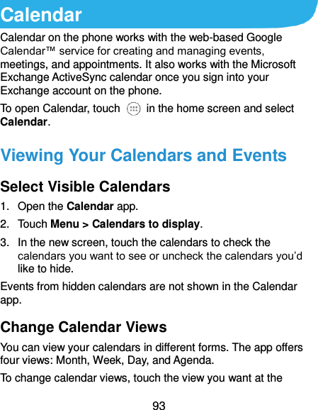 93 Calendar Calendar on the phone works with the web-based Google Calendar™ service for creating and managing events, meetings, and appointments. It also works with the Microsoft Exchange ActiveSync calendar once you sign into your Exchange account on the phone. To open Calendar, touch    in the home screen and select Calendar.   Viewing Your Calendars and Events Select Visible Calendars 1.  Open the Calendar app. 2.  Touch Menu &gt; Calendars to display. 3.  In the new screen, touch the calendars to check the calendars you want to see or uncheck the calendars you’d like to hide. Events from hidden calendars are not shown in the Calendar app. Change Calendar Views You can view your calendars in different forms. The app offers four views: Month, Week, Day, and Agenda. To change calendar views, touch the view you want at the 