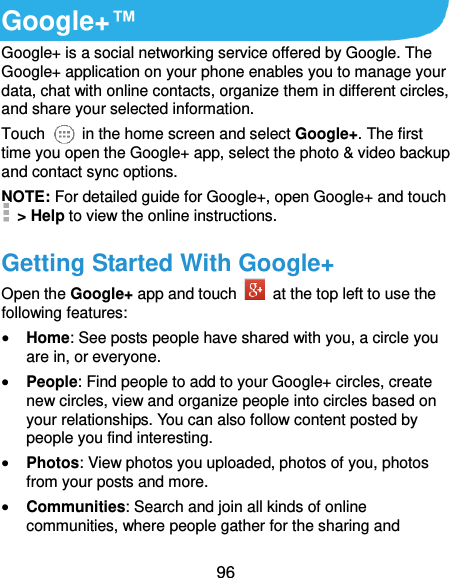  96 Google+™ Google+ is a social networking service offered by Google. The Google+ application on your phone enables you to manage your data, chat with online contacts, organize them in different circles, and share your selected information. Touch   in the home screen and select Google+. The first time you open the Google+ app, select the photo &amp; video backup and contact sync options. NOTE: For detailed guide for Google+, open Google+ and touch   &gt; Help to view the online instructions. Getting Started With Google+ Open the Google+ app and touch    at the top left to use the following features:  Home: See posts people have shared with you, a circle you are in, or everyone.  People: Find people to add to your Google+ circles, create new circles, view and organize people into circles based on your relationships. You can also follow content posted by people you find interesting.  Photos: View photos you uploaded, photos of you, photos from your posts and more.  Communities: Search and join all kinds of online communities, where people gather for the sharing and 