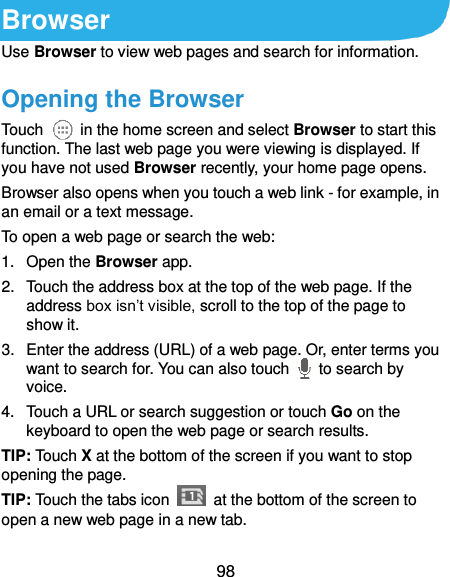 98 Browser Use Browser to view web pages and search for information. Opening the Browser Touch    in the home screen and select Browser to start this function. The last web page you were viewing is displayed. If you have not used Browser recently, your home page opens. Browser also opens when you touch a web link - for example, in an email or a text message.   To open a web page or search the web: 1.  Open the Browser app. 2.  Touch the address box at the top of the web page. If the address box isn’t visible, scroll to the top of the page to show it. 3.  Enter the address (URL) of a web page. Or, enter terms you want to search for. You can also touch    to search by voice. 4.  Touch a URL or search suggestion or touch Go on the keyboard to open the web page or search results.   TIP: Touch X at the bottom of the screen if you want to stop opening the page. TIP: Touch the tabs icon    at the bottom of the screen to open a new web page in a new tab. 