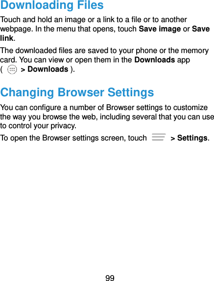  99 Downloading Files Touch and hold an image or a link to a file or to another webpage. In the menu that opens, touch Save image or Save link. The downloaded files are saved to your phone or the memory card. You can view or open them in the Downloads app (   &gt; Downloads ). Changing Browser Settings You can configure a number of Browser settings to customize the way you browse the web, including several that you can use to control your privacy. To open the Browser settings screen, touch    &gt; Settings.  