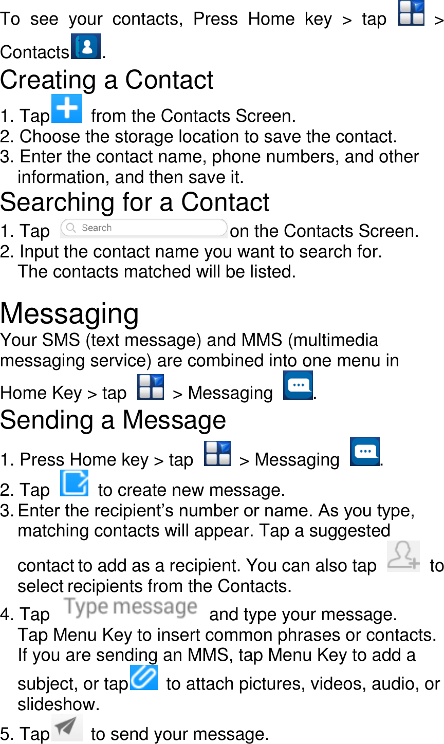 To  see  your  contacts,  Press  Home  key  &gt;  tap    &gt; Contacts . Creating a Contact 1. Tap   from the Contacts Screen. 2. Choose the storage location to save the contact. 3. Enter the contact name, phone numbers, and other information, and then save it. Searching for a Contact 1. Tap    on the Contacts Screen. 2. Input the contact name you want to search for. The contacts matched will be listed.  Messaging Your SMS (text message) and MMS (multimedia messaging service) are combined into one menu in Home Key &gt; tap    &gt; Messaging  . Sending a Message 1. Press Home key &gt; tap    &gt; Messaging  . 2. Tap    to create new message. 3. Enter the recipient’s number or name. As you type, matching contacts will appear. Tap a suggested contact to add as a recipient. You can also tap    to select recipients from the Contacts. 4. Tap    and type your message. Tap Menu Key to insert common phrases or contacts. If you are sending an MMS, tap Menu Key to add a subject, or tap   to attach pictures, videos, audio, or slideshow. 5. Tap   to send your message. 