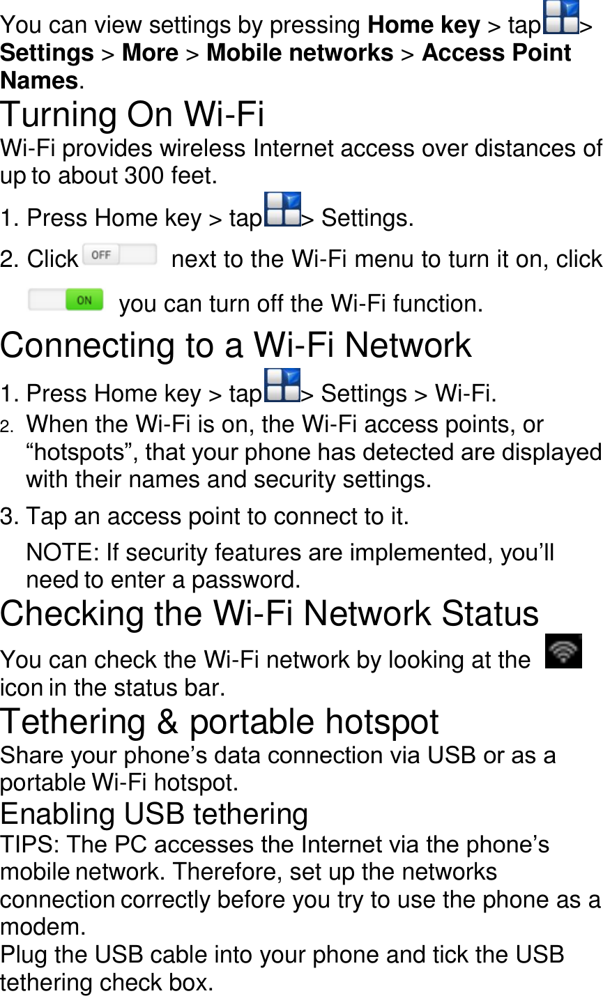 You can view settings by pressing Home key &gt; tap &gt; Settings &gt; More &gt; Mobile networks &gt; Access Point Names. Turning On Wi-Fi Wi-Fi provides wireless Internet access over distances of up to about 300 feet. 1. Press Home key &gt; tap &gt; Settings. 2. Click   next to the Wi-Fi menu to turn it on, click  you can turn off the Wi-Fi function. Connecting to a Wi-Fi Network 1. Press Home key &gt; tap &gt; Settings &gt; Wi-Fi. 2. When the Wi-Fi is on, the Wi-Fi access points, or ―hotspots‖, that your phone has detected are displayed with their names and security settings. 3. Tap an access point to connect to it. NOTE: If security features are implemented, you’ll need to enter a password. Checking the Wi-Fi Network Status You can check the Wi-Fi network by looking at the   icon in the status bar. Tethering &amp; portable hotspot Share your phone’s data connection via USB or as a portable Wi-Fi hotspot. Enabling USB tethering TIPS: The PC accesses the Internet via the phone’s mobile network. Therefore, set up the networks connection correctly before you try to use the phone as a modem. Plug the USB cable into your phone and tick the USB tethering check box. 