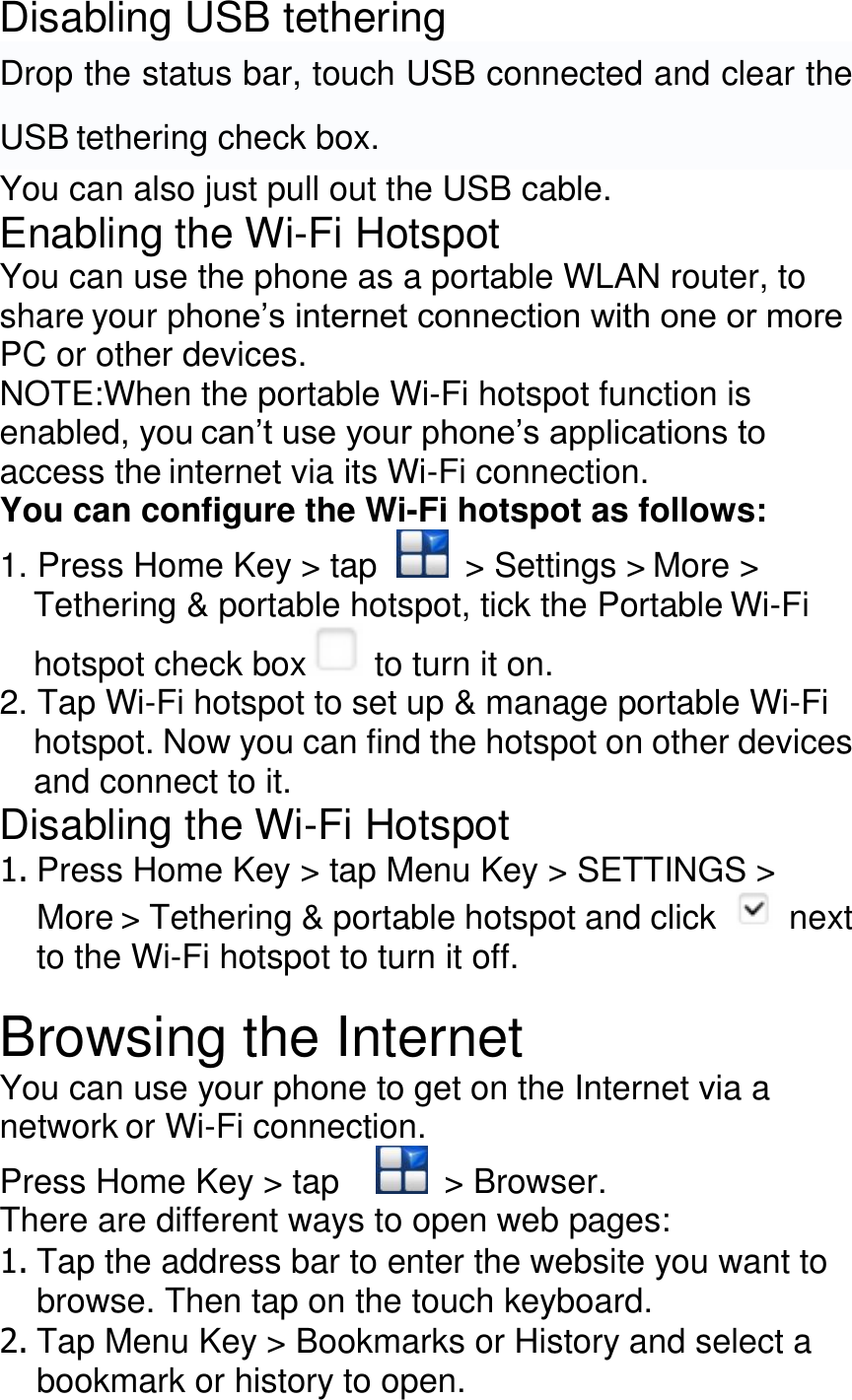 Disabling USB tethering Drop the status bar, touch USB connected and clear the USB tethering check box. You can also just pull out the USB cable. Enabling the Wi-Fi Hotspot You can use the phone as a portable WLAN router, to share your phone’s internet connection with one or more PC or other devices. NOTE:When the portable Wi-Fi hotspot function is enabled, you can’t use your phone’s applications to access the internet via its Wi-Fi connection. You can configure the Wi-Fi hotspot as follows: 1. Press Home Key &gt; tap    &gt; Settings &gt; More &gt; Tethering &amp; portable hotspot, tick the Portable Wi-Fi hotspot check box  to turn it on. 2. Tap Wi-Fi hotspot to set up &amp; manage portable Wi-Fi hotspot. Now you can find the hotspot on other devices and connect to it. Disabling the Wi-Fi Hotspot 1. Press Home Key &gt; tap Menu Key &gt; SETTINGS &gt; More &gt; Tethering &amp; portable hotspot and click   next to the Wi-Fi hotspot to turn it off.  Browsing the Internet You can use your phone to get on the Internet via a network or Wi-Fi connection. Press Home Key &gt; tap      &gt; Browser. There are different ways to open web pages: 1. Tap the address bar to enter the website you want to browse. Then tap on the touch keyboard. 2. Tap Menu Key &gt; Bookmarks or History and select a bookmark or history to open. 