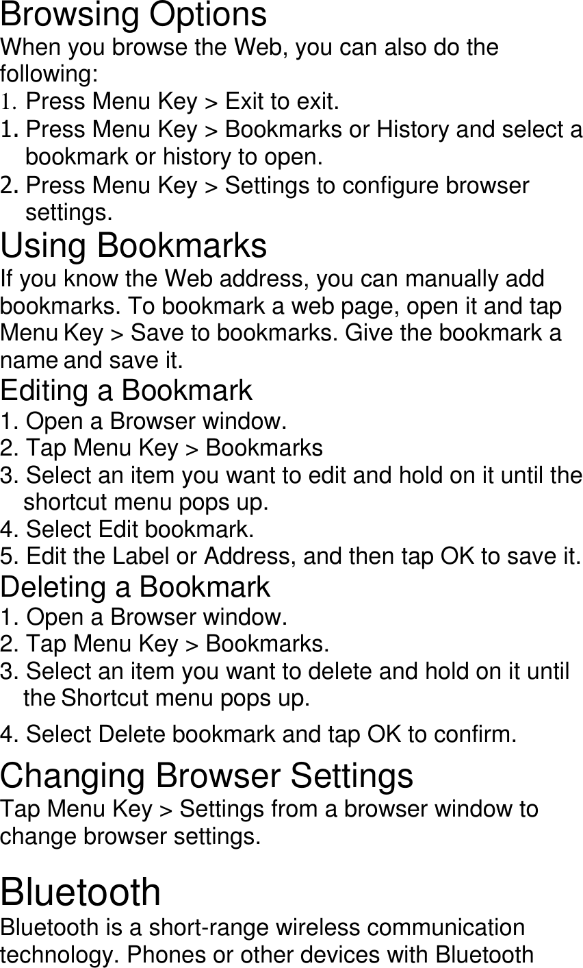Browsing Options When you browse the Web, you can also do the following: 1. Press Menu Key &gt; Exit to exit. 1. Press Menu Key &gt; Bookmarks or History and select a bookmark or history to open. 2. Press Menu Key &gt; Settings to configure browser settings. Using Bookmarks If you know the Web address, you can manually add bookmarks. To bookmark a web page, open it and tap Menu Key &gt; Save to bookmarks. Give the bookmark a name and save it. Editing a Bookmark 1. Open a Browser window. 2. Tap Menu Key &gt; Bookmarks 3. Select an item you want to edit and hold on it until the shortcut menu pops up. 4. Select Edit bookmark. 5. Edit the Label or Address, and then tap OK to save it. Deleting a Bookmark 1. Open a Browser window. 2. Tap Menu Key &gt; Bookmarks. 3. Select an item you want to delete and hold on it until the Shortcut menu pops up. 4. Select Delete bookmark and tap OK to confirm. Changing Browser Settings Tap Menu Key &gt; Settings from a browser window to change browser settings.  Bluetooth Bluetooth is a short-range wireless communication technology. Phones or other devices with Bluetooth 