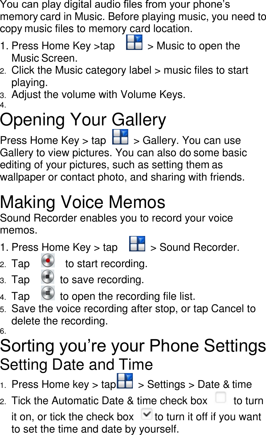 You can play digital audio files from your phone’s memory card in Music. Before playing music, you need to copy music files to memory card location. 1. Press Home Key &gt;tap      &gt; Music to open the Music Screen. 2. Click the Music category label &gt; music files to start playing. 3. Adjust the volume with Volume Keys. 4.   Opening Your Gallery Press Home Key &gt; tap    &gt; Gallery. You can use Gallery to view pictures. You can also do some basic editing of your pictures, such as setting them as wallpaper or contact photo, and sharing with friends.  Making Voice Memos Sound Recorder enables you to record your voice memos. 1. Press Home Key &gt; tap      &gt; Sound Recorder. 2. Tap      to start recording. 3. Tap      to save recording. 4. Tap      to open the recording file list. 5. Save the voice recording after stop, or tap Cancel to delete the recording. 6.   Sorting you’re your Phone Settings   Setting Date and Time 1. Press Home key &gt; tap   &gt; Settings &gt; Date &amp; time 2. Tick the Automatic Date &amp; time check box    to turn it on, or tick the check box  to turn it off if you want to set the time and date by yourself. 