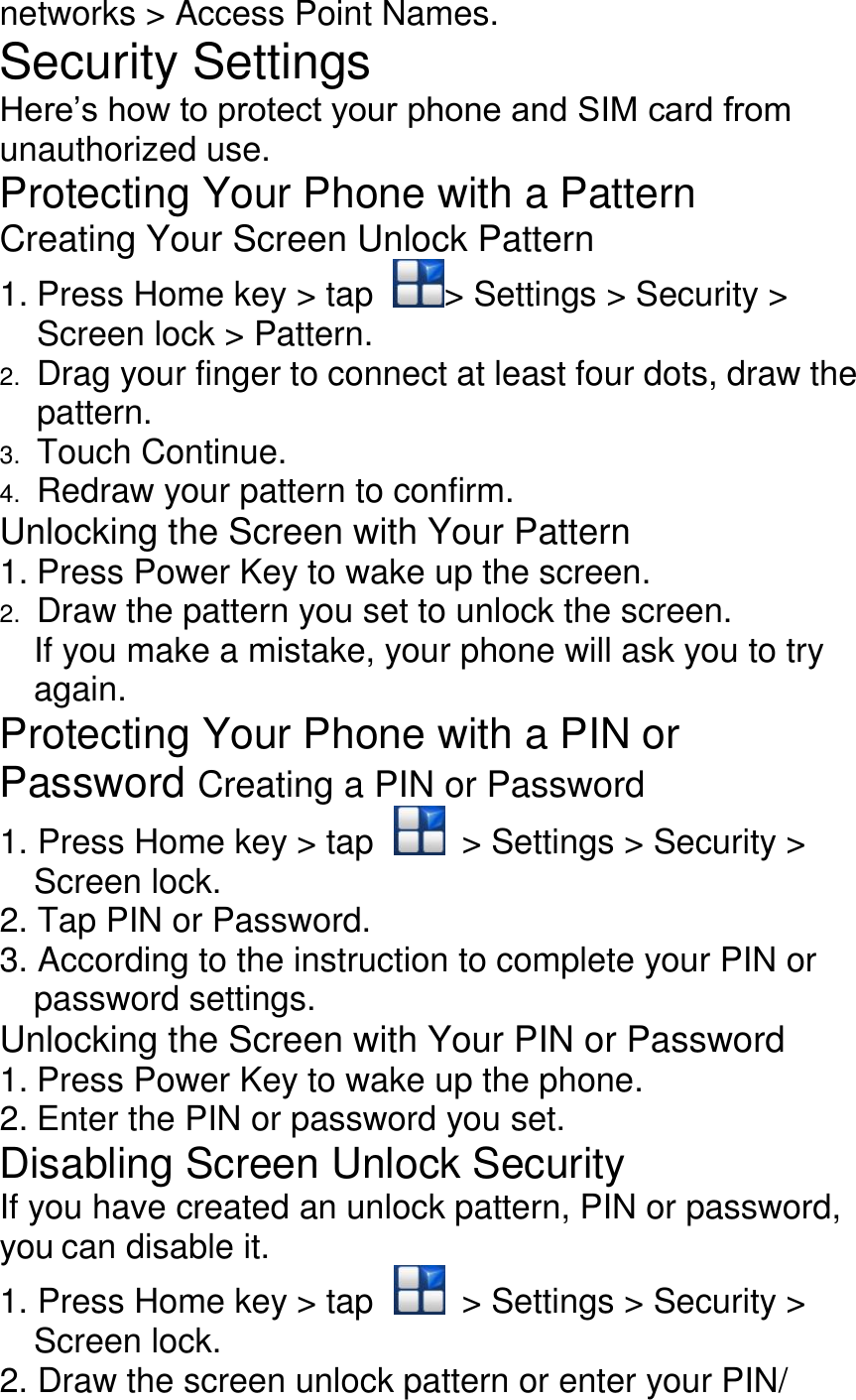 networks &gt; Access Point Names. Security Settings Here’s how to protect your phone and SIM card from unauthorized use. Protecting Your Phone with a Pattern Creating Your Screen Unlock Pattern 1. Press Home key &gt; tap  &gt; Settings &gt; Security &gt; Screen lock &gt; Pattern. 2. Drag your finger to connect at least four dots, draw the pattern. 3. Touch Continue. 4. Redraw your pattern to confirm. Unlocking the Screen with Your Pattern 1. Press Power Key to wake up the screen. 2. Draw the pattern you set to unlock the screen. If you make a mistake, your phone will ask you to try again. Protecting Your Phone with a PIN or Password Creating a PIN or Password 1. Press Home key &gt; tap    &gt; Settings &gt; Security &gt; Screen lock. 2. Tap PIN or Password. 3. According to the instruction to complete your PIN or password settings. Unlocking the Screen with Your PIN or Password 1. Press Power Key to wake up the phone. 2. Enter the PIN or password you set. Disabling Screen Unlock Security If you have created an unlock pattern, PIN or password, you can disable it. 1. Press Home key &gt; tap    &gt; Settings &gt; Security &gt; Screen lock. 2. Draw the screen unlock pattern or enter your PIN/ 