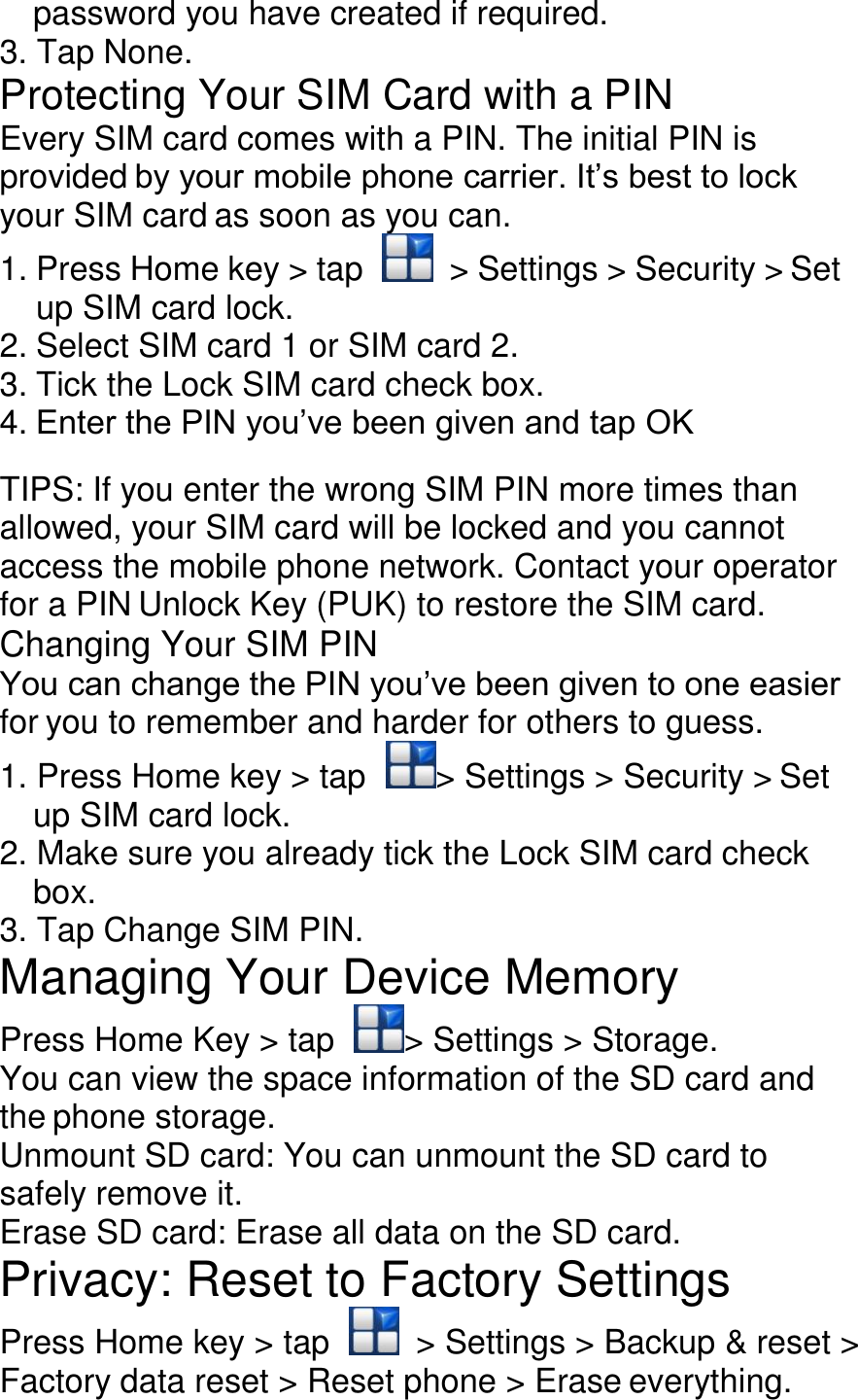 password you have created if required. 3. Tap None. Protecting Your SIM Card with a PIN Every SIM card comes with a PIN. The initial PIN is provided by your mobile phone carrier. It’s best to lock your SIM card as soon as you can. 1. Press Home key &gt; tap    &gt; Settings &gt; Security &gt; Set up SIM card lock. 2. Select SIM card 1 or SIM card 2. 3. Tick the Lock SIM card check box. 4. Enter the PIN you’ve been given and tap OK  TIPS: If you enter the wrong SIM PIN more times than allowed, your SIM card will be locked and you cannot access the mobile phone network. Contact your operator for a PIN Unlock Key (PUK) to restore the SIM card. Changing Your SIM PIN You can change the PIN you’ve been given to one easier for you to remember and harder for others to guess. 1. Press Home key &gt; tap  &gt; Settings &gt; Security &gt; Set up SIM card lock. 2. Make sure you already tick the Lock SIM card check box. 3. Tap Change SIM PIN. Managing Your Device Memory Press Home Key &gt; tap  &gt; Settings &gt; Storage. You can view the space information of the SD card and the phone storage. Unmount SD card: You can unmount the SD card to safely remove it. Erase SD card: Erase all data on the SD card. Privacy: Reset to Factory Settings Press Home key &gt; tap    &gt; Settings &gt; Backup &amp; reset &gt; Factory data reset &gt; Reset phone &gt; Erase everything. 