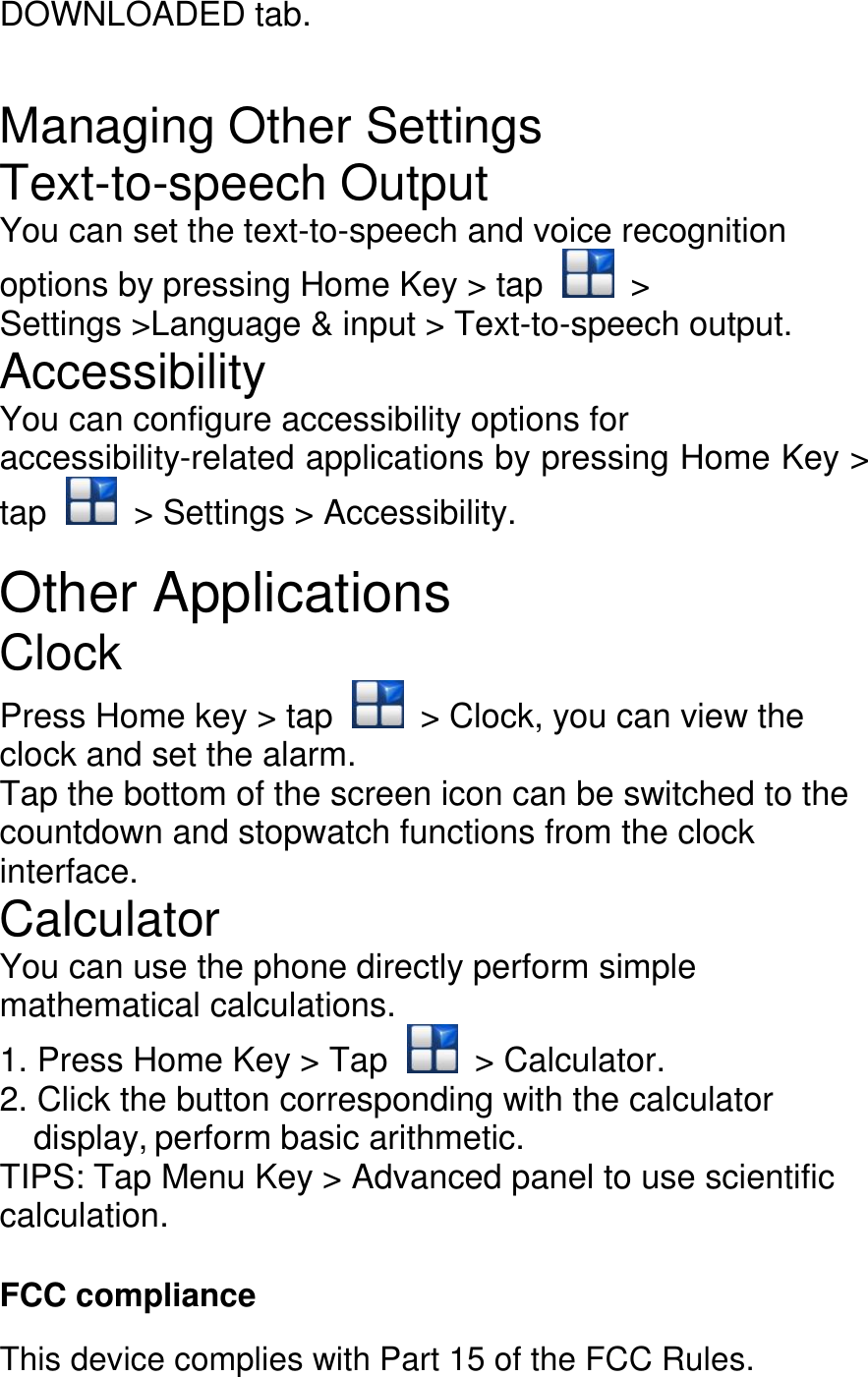 DOWNLOADED tab.  Managing Other Settings Text-to-speech Output You can set the text-to-speech and voice recognition options by pressing Home Key &gt; tap    &gt; Settings &gt;Language &amp; input &gt; Text-to-speech output. Accessibility You can configure accessibility options for accessibility-related applications by pressing Home Key &gt; tap    &gt; Settings &gt; Accessibility.  Other Applications Clock Press Home key &gt; tap    &gt; Clock, you can view the clock and set the alarm. Tap the bottom of the screen icon can be switched to the countdown and stopwatch functions from the clock interface. Calculator You can use the phone directly perform simple mathematical calculations. 1. Press Home Key &gt; Tap    &gt; Calculator. 2. Click the button corresponding with the calculator display, perform basic arithmetic. TIPS: Tap Menu Key &gt; Advanced panel to use scientific calculation.  FCC compliance This device complies with Part 15 of the FCC Rules. 