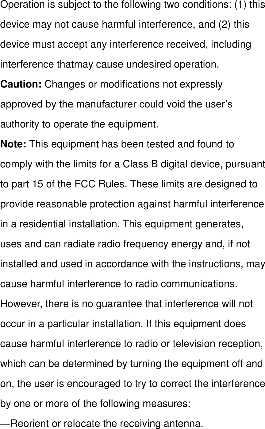 Operation is subject to the following two conditions: (1) this device may not cause harmful interference, and (2) this device must accept any interference received, including interference thatmay cause undesired operation. Caution: Changes or modifications not expressly approved by the manufacturer could void the user’s authority to operate the equipment. Note: This equipment has been tested and found to comply with the limits for a Class B digital device, pursuant to part 15 of the FCC Rules. These limits are designed to provide reasonable protection against harmful interference in a residential installation. This equipment generates, uses and can radiate radio frequency energy and, if not installed and used in accordance with the instructions, may cause harmful interference to radio communications. However, there is no guarantee that interference will not occur in a particular installation. If this equipment does cause harmful interference to radio or television reception, which can be determined by turning the equipment off and on, the user is encouraged to try to correct the interference by one or more of the following measures: —Reorient or relocate the receiving antenna. 