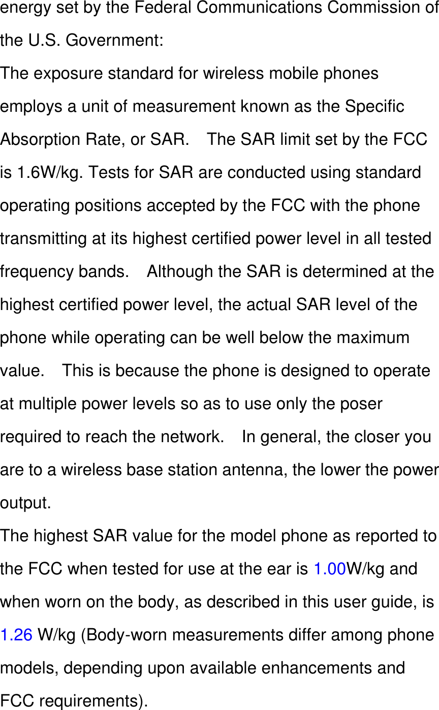 energy set by the Federal Communications Commission of the U.S. Government: The exposure standard for wireless mobile phones employs a unit of measurement known as the Specific Absorption Rate, or SAR.    The SAR limit set by the FCC is 1.6W/kg. Tests for SAR are conducted using standard operating positions accepted by the FCC with the phone transmitting at its highest certified power level in all tested frequency bands.    Although the SAR is determined at the highest certified power level, the actual SAR level of the phone while operating can be well below the maximum value.    This is because the phone is designed to operate at multiple power levels so as to use only the poser required to reach the network.    In general, the closer you are to a wireless base station antenna, the lower the power output. The highest SAR value for the model phone as reported to the FCC when tested for use at the ear is 1.00W/kg and when worn on the body, as described in this user guide, is 1.26 W/kg (Body-worn measurements differ among phone models, depending upon available enhancements and FCC requirements). 